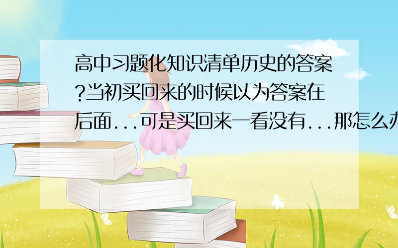 高中习题化知识清单历史的答案?当初买回来的时候以为答案在后面...可是买回来一看没有...那怎么办啊?