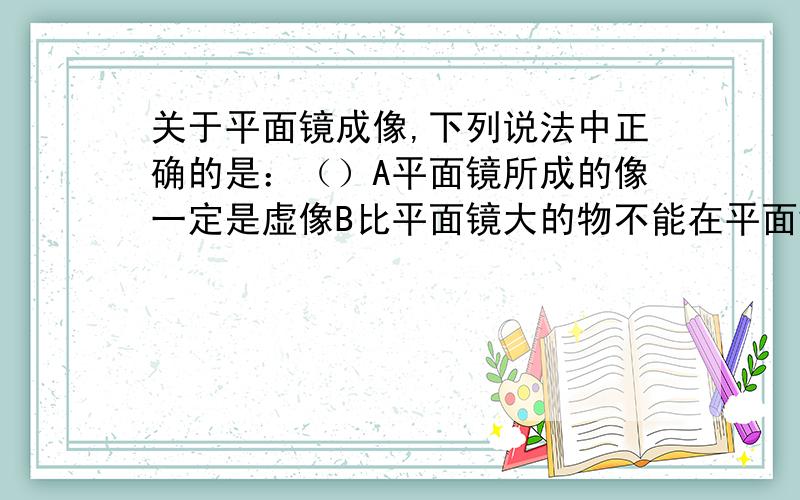 关于平面镜成像,下列说法中正确的是：（）A平面镜所成的像一定是虚像B比平面镜大的物不能在平面镜中成完整的像C在平面镜后的物体会挡住物体的像D平面镜可成虚像也可成实像