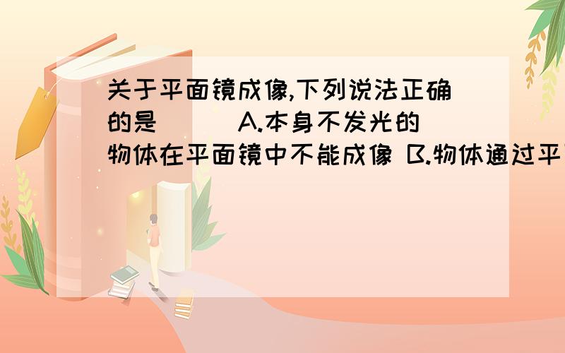 关于平面镜成像,下列说法正确的是（ ） A.本身不发光的物体在平面镜中不能成像 B.物体通过平面镜（不借关于平面镜成像,下列说法正确的是（ ） A.本身不发光的物体在平面镜中不能成像 B.