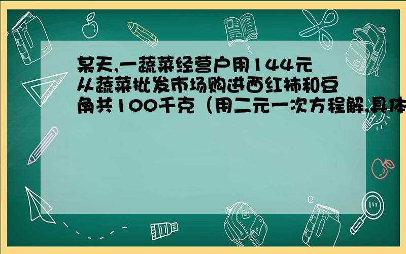 某天,一蔬菜经营户用144元从蔬菜批发市场购进西红柿和豆角共100千克（用二元一次方程解,具体解题过程）某天,一蔬菜经营户用144元从蔬菜批发市场购进西红柿和豆角共100千克,到菜市场出售