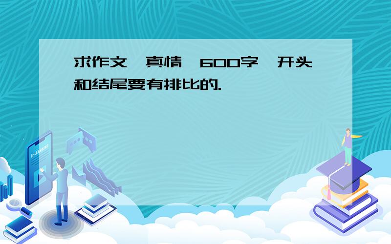 求作文《真情》600字,开头和结尾要有排比的.