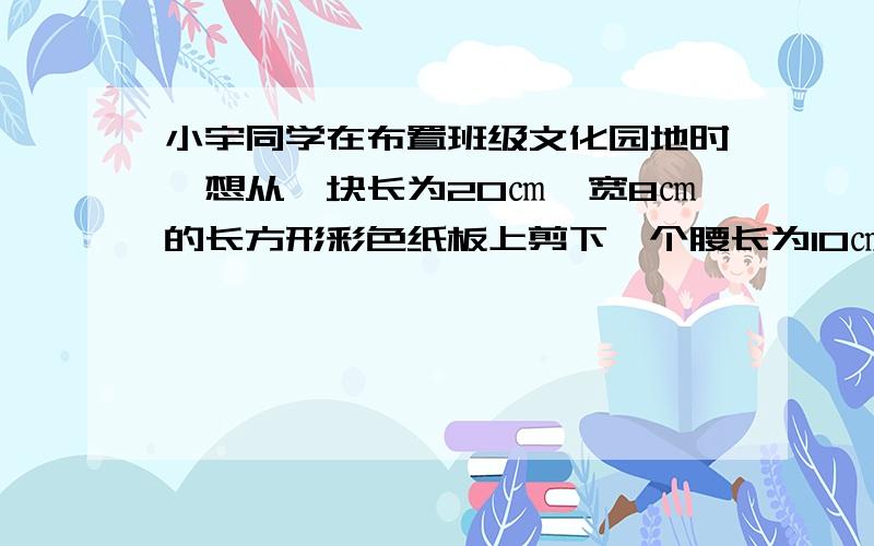 小宇同学在布置班级文化园地时,想从一块长为20㎝、宽8㎝的长方形彩色纸板上剪下一个腰长为10㎝的等腰三角形,并使其一个顶点在长方形的一边上,另两个顶点落在对边上.请你帮他计算出所