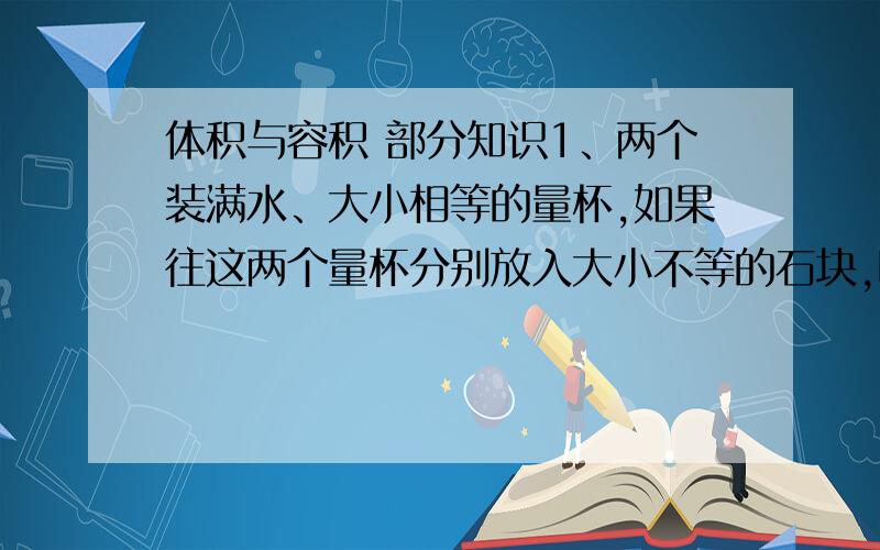 体积与容积 部分知识1、两个装满水、大小相等的量杯,如果往这两个量杯分别放入大小不等的石块,哪一个量杯中剩下的水多?请说明理由.2、两个体积一样大的盒子（一个木盒,一个纸盒）,它