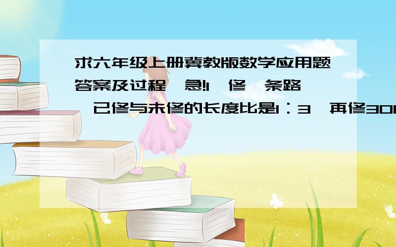 求六年级上册冀教版数学应用题答案及过程,急!1、修一条路,已修与未修的长度比是1：3,再修300千米,已修与未修的长度比是1：2,这条路长多少千米?2、把一个圆转化成近似的长方形,已知长方