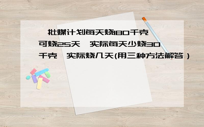 一批煤计划每天烧180千克,可烧25天,实际每天少烧30千克,实际烧几天(用三种方法解答）