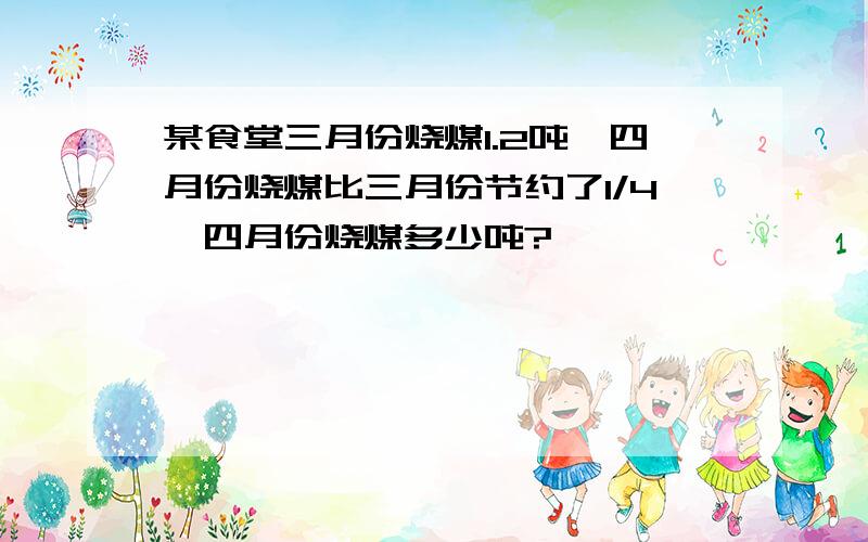 某食堂三月份烧煤1.2吨,四月份烧煤比三月份节约了1/4,四月份烧煤多少吨?