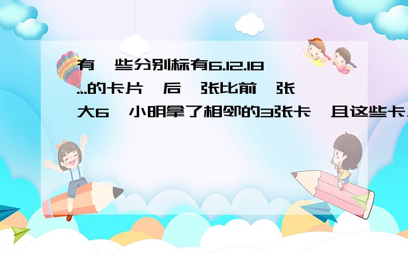 有一些分别标有6.12.18...的卡片,后一张比前一张大6,小明拿了相邻的3张卡,且这些卡上的数和为342.1.猜猜小明拿了那3张卡?2.小明能否拿到相邻的3张卡,使得3张卡片上的数字之和等于86?如果能拿