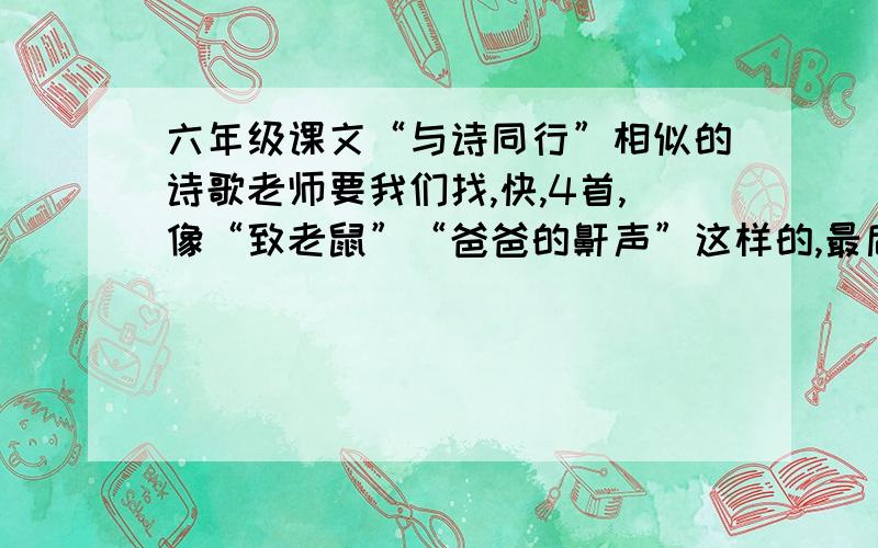 六年级课文“与诗同行”相似的诗歌老师要我们找,快,4首,像“致老鼠”“爸爸的鼾声”这样的,最后一句可以有趣味的!