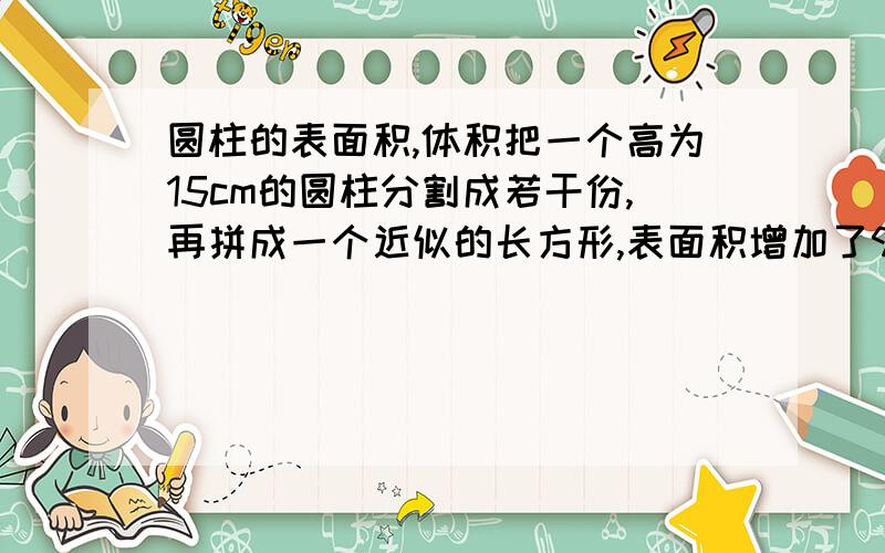 圆柱的表面积,体积把一个高为15cm的圆柱分割成若干份,再拼成一个近似的长方形,表面积增加了90平方厘米.那么这个圆柱的体积是多少?3.14×9×9×15=38151怎么会等于怎么大