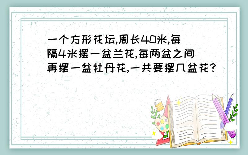 一个方形花坛,周长40米,每隔4米摆一盆兰花,每两盆之间再摆一盆牡丹花,一共要摆几盆花?