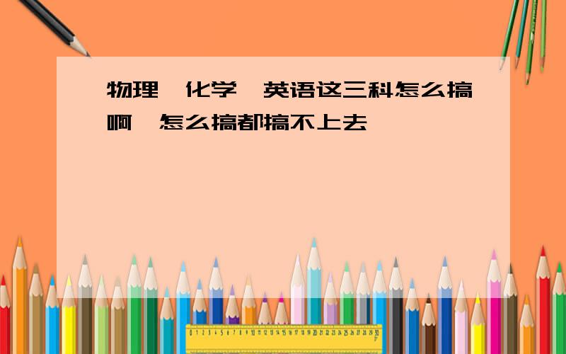 物理、化学、英语这三科怎么搞啊…怎么搞都搞不上去……