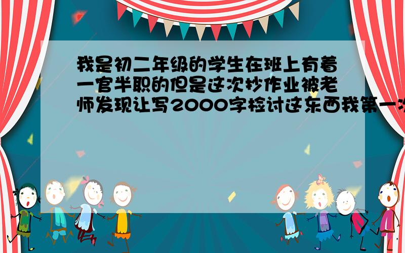 我是初二年级的学生在班上有着一官半职的但是这次抄作业被老师发现让写2000字检讨这东西我第一次被罚所以不会写恳请哪位大神代笔写写,本人叩谢你全家了!明天就不用了!最后一小时啊,