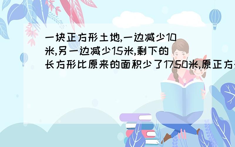 一块正方形土地,一边减少10米,另一边减少15米,剩下的长方形比原来的面积少了1750米,原正方形的边长是