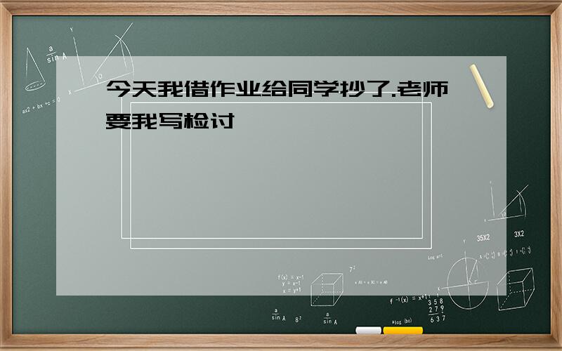 今天我借作业给同学抄了.老师要我写检讨