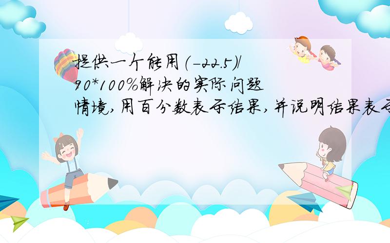 提供一个能用（-22.5）/90*100%解决的实际问题情境,用百分数表示结果,并说明结果表示的实际意义.