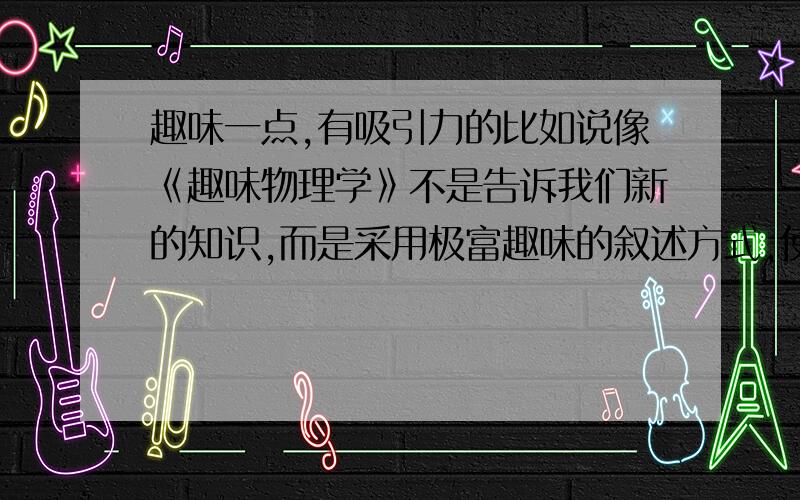 趣味一点,有吸引力的比如说像《趣味物理学》不是告诉我们新的知识,而是采用极富趣味的叙述方式,使我们已经具有的物理学基础知识更加深化,激活这些知识