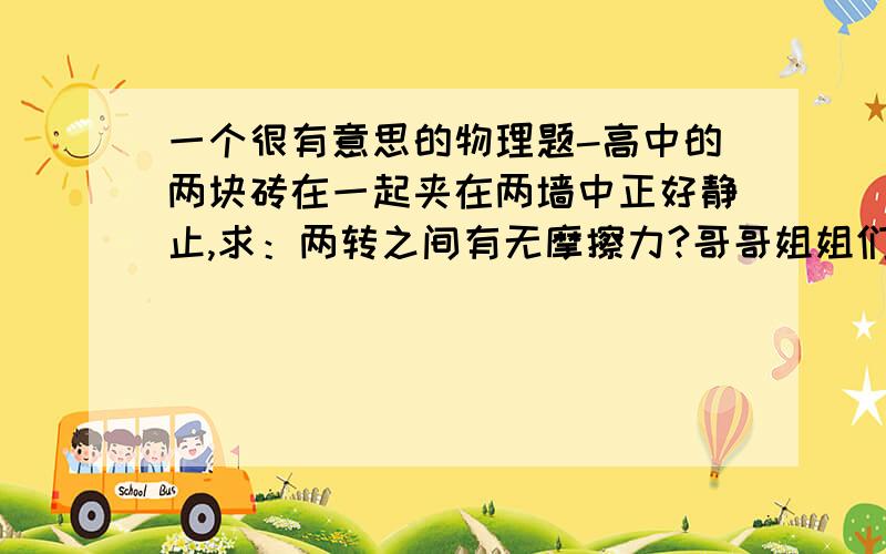 一个很有意思的物理题-高中的两块砖在一起夹在两墙中正好静止,求：两转之间有无摩擦力?哥哥姐姐们帮帮忙