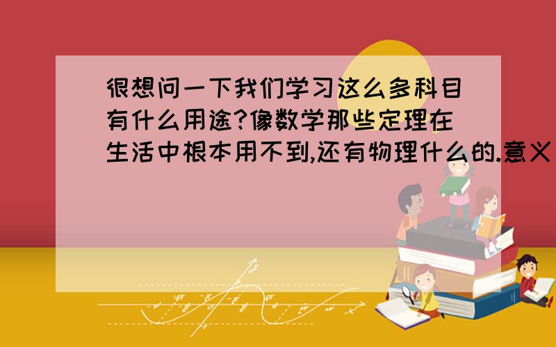 很想问一下我们学习这么多科目有什么用途?像数学那些定理在生活中根本用不到,还有物理什么的.意义是什么呢?