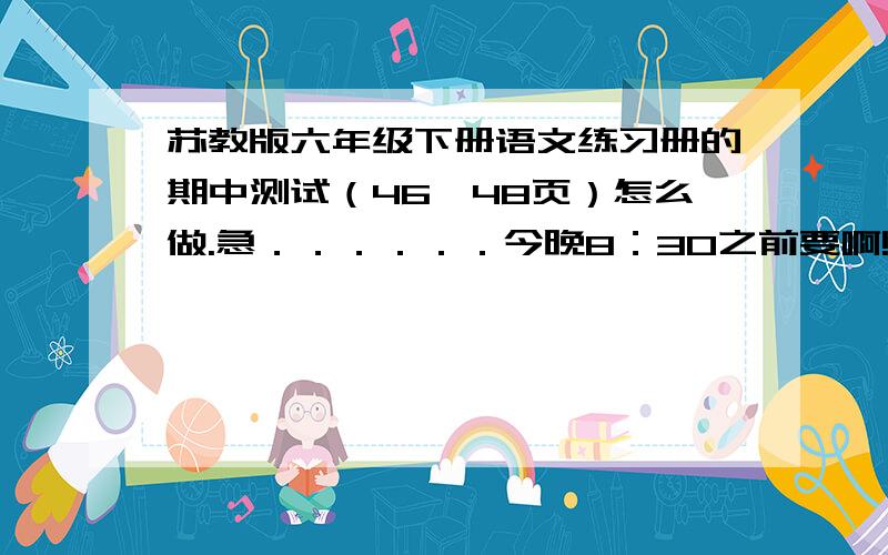 苏教版六年级下册语文练习册的期中测试（46—48页）怎么做.急．．．．．．今晚8：30之前要啊!