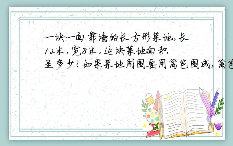 一块一面靠墙的长方形菜地,长12米,宽8米,这块菜地面积是多少?如果菜地周围要用篱笆围成,篱笆至少要急