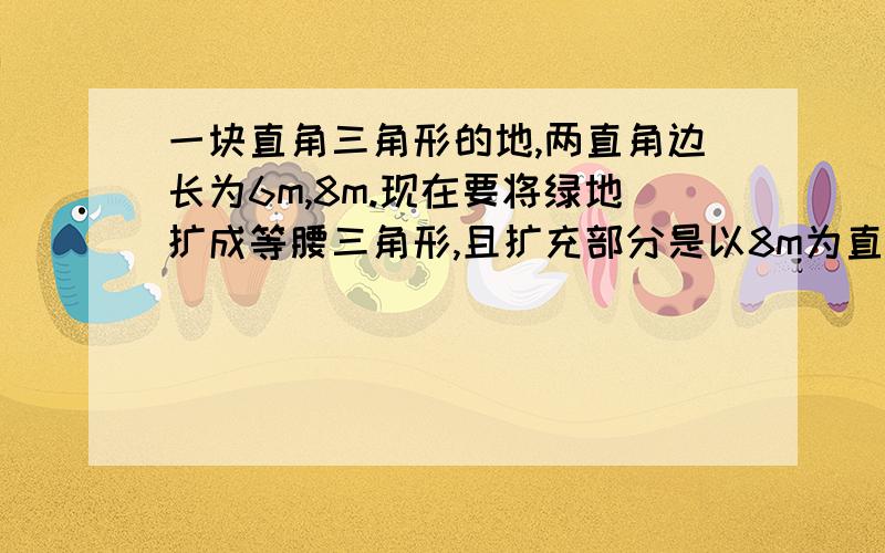 一块直角三角形的地,两直角边长为6m,8m.现在要将绿地扩成等腰三角形,且扩充部分是以8m为直角三角形求扩充后等腰三角形绿地的周长