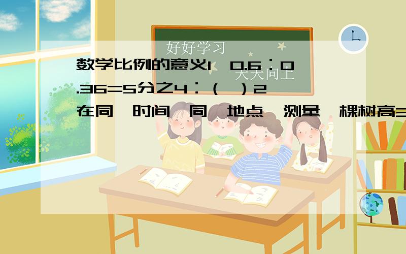 数学比例的意义1、0.6：0.36=5分之4：（ ）2、在同一时间、同一地点,测量一棵树高3米,影长1.2米；另一个树影长3.2米,实际树高_______米.3、x÷y=15,那么x：y=15：（ ）二、把下面每组中的四个数组