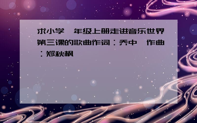 求小学一年级上册走进音乐世界第三课的歌曲作词：乔中,作曲：郑秋枫