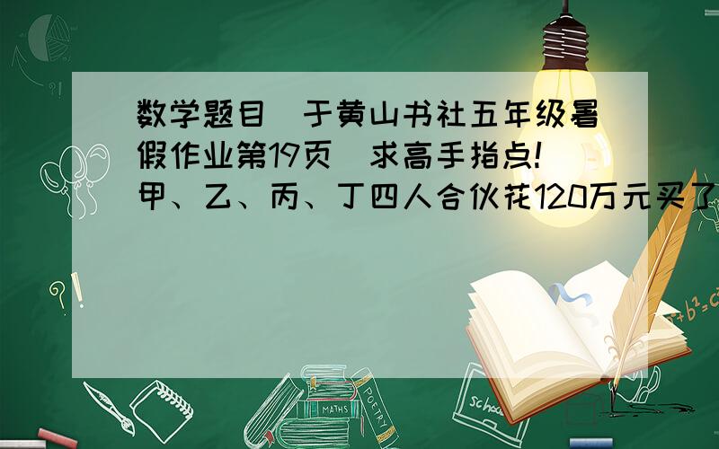 数学题目（于黄山书社五年级暑假作业第19页）求高手指点!甲、乙、丙、丁四人合伙花120万元买了一辆车,甲付的钱占其余三人总数的三分之一,乙付的钱占其余三人总数的四分之一,丙付的钱