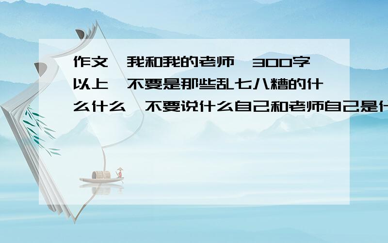 作文,我和我的老师,300字以上,不要是那些乱七八糟的什么什么,不要说什么自己和老师自己是什么最清楚的