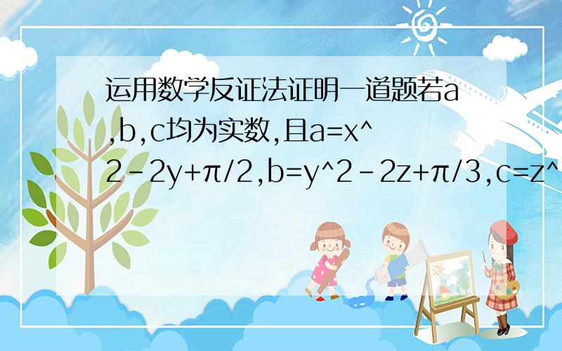 运用数学反证法证明一道题若a,b,c均为实数,且a=x^2-2y+π/2,b=y^2-2z+π/3,c=z^2-2x+π/6,求证：a,b,c中至少有一个大于0.（运用反证法）