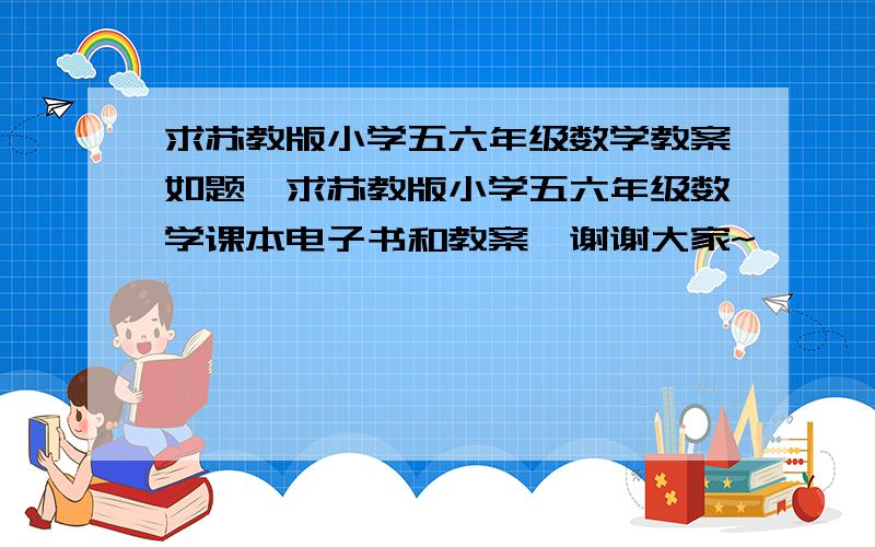 求苏教版小学五六年级数学教案如题,求苏教版小学五六年级数学课本电子书和教案,谢谢大家~