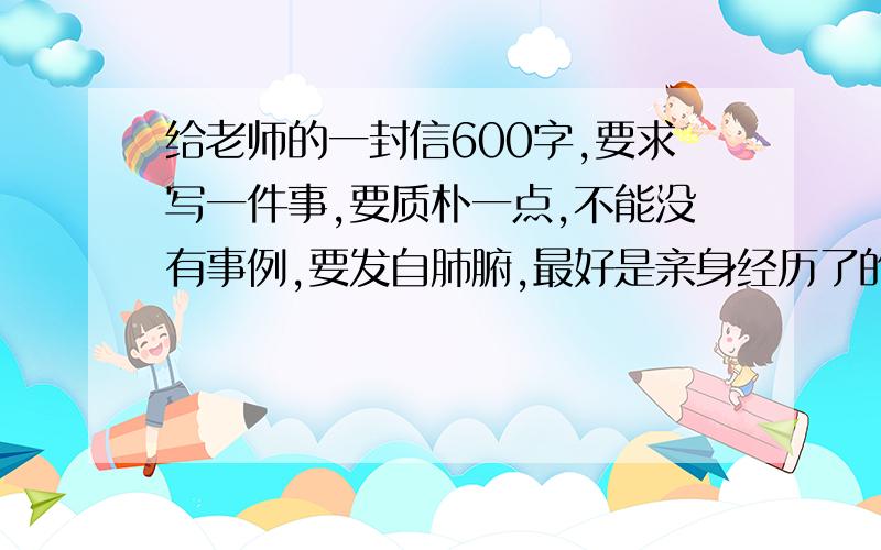 给老师的一封信600字,要求写一件事,要质朴一点,不能没有事例,要发自肺腑,最好是亲身经历了的,拒绝没有事例的闲扯,写一件事的篇幅要大!