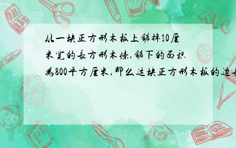 从一块正方形木板上锯掉10厘米宽的长方形木条,锯下的面积为800平方厘米,那么这块正方形木板的边长为 厘米.