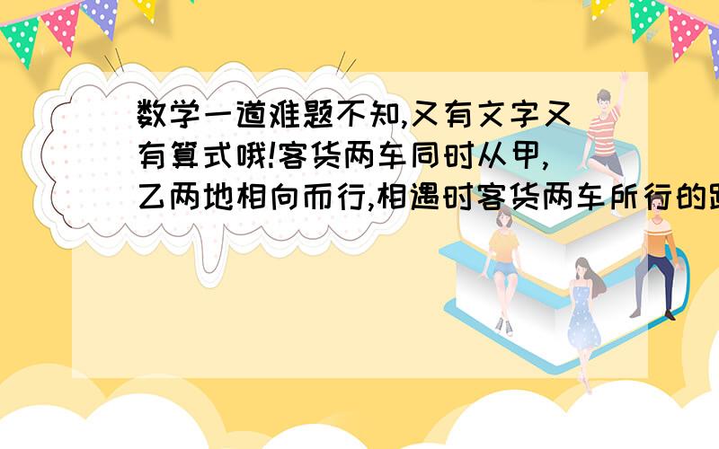 数学一道难题不知,又有文字又有算式哦!客货两车同时从甲,乙两地相向而行,相遇时客货两车所行的路程比是6:5,相遇后货车每小时比相遇前每小时多行22千米,客车仍按原速前进,结果两车同时