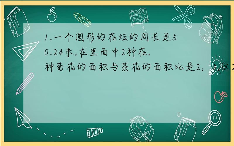 1.一个圆形的花坛的周长是50.24米,在里面中2种花,种菊花的面积与茶花的面积比是2：5,这2种花的面积分别是多少?2.一个圆与一个长方形的面积相等,圆周长为18.84厘米,长方形长6厘米,宽是多少