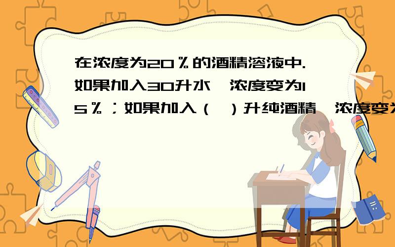 在浓度为20％的酒精溶液中.如果加入30升水,浓度变为15％；如果加入（ ）升纯酒精,浓度变为25％