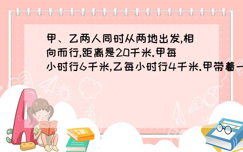 甲、乙两人同时从两地出发,相向而行,距离是20千米.甲每小时行6千米,乙每小时行4千米.甲带着一条狗,狗每小时跑10千米.这只狗同甲一道出发,碰到乙的时候,他就掉头朝甲这边跑,碰到甲时又往