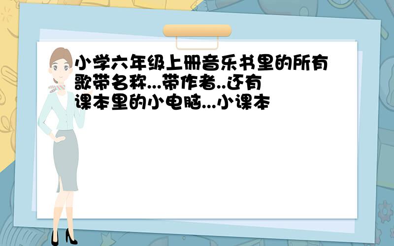 小学六年级上册音乐书里的所有歌带名称...带作者..还有课本里的小电脑...小课本