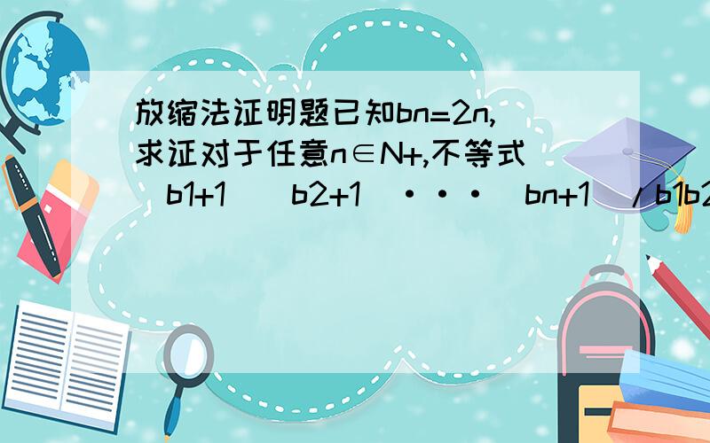 放缩法证明题已知bn=2n,求证对于任意n∈N+,不等式(b1+1)(b2+1)···(bn+1)/b1b2···bn＞根号(n+1)这个可以用放缩法吧?如果用数学归纳法就不用写了、