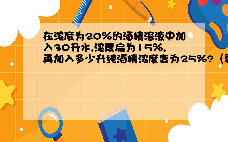 在浓度为20％的酒精溶液中加入30升水,浓度扁为15％,再加入多少升纯酒精浓度变为25％?（要算式）