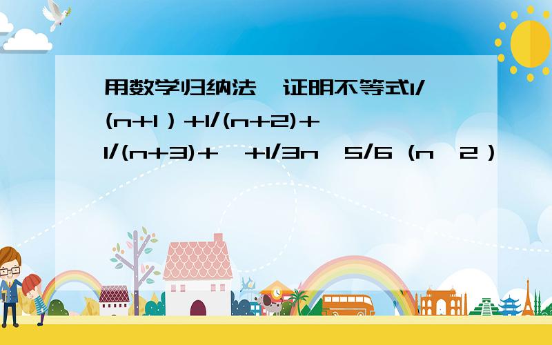 用数学归纳法、证明不等式1/(n+1）+1/(n+2)+1/(n+3)+…+1/3n＞5/6 (n≥2）