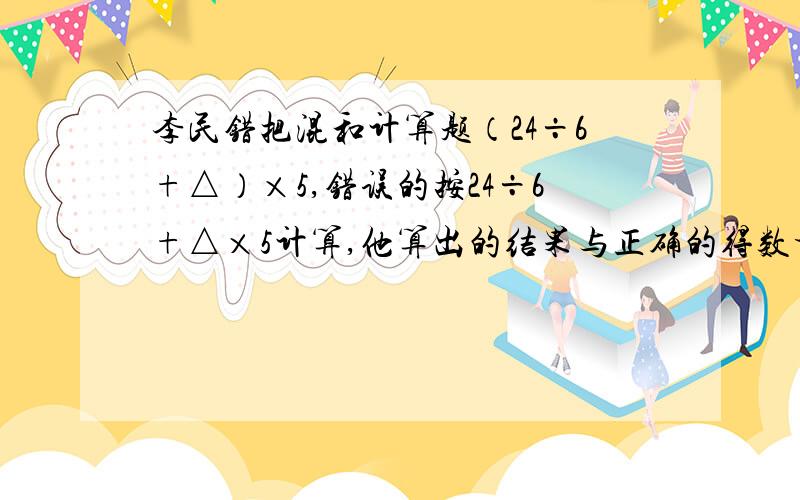 李民错把混和计算题（24÷6+△）×5,错误的按24÷6+△×5计算,他算出的结果与正确的得数相差多少?李民错把混和计算题（24÷6+△）×5，错误的按24÷6+△×5计算，他算出的结果与正确的得数相差