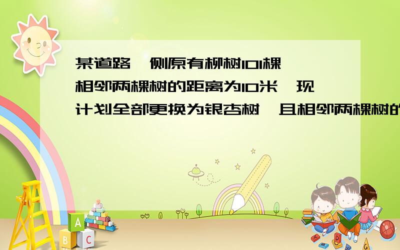 某道路一侧原有柳树101棵,相邻两棵树的距离为10米,现计划全部更换为银杏树,且相邻两棵树的距离变为8米,则需购买银杏树多少棵?要过程