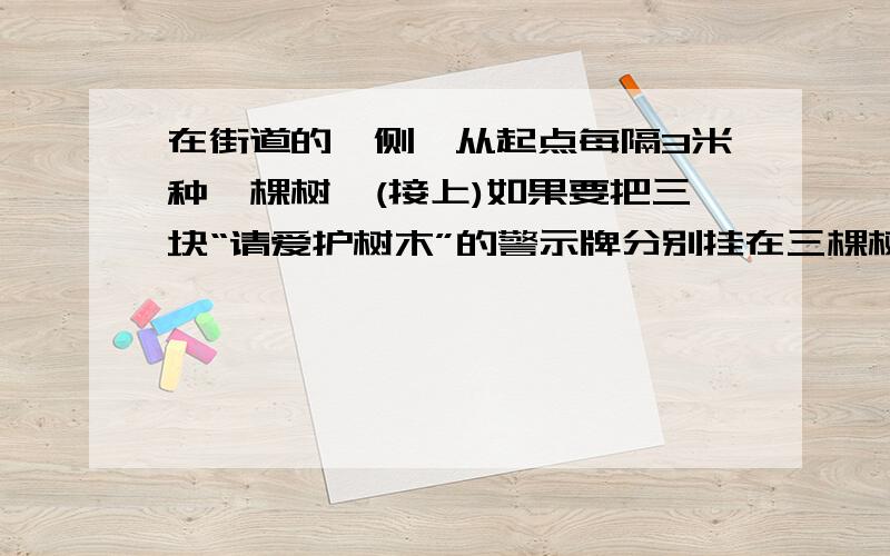 在街道的一侧,从起点每隔3米种一棵树,(接上)如果要把三块“请爱护树木”的警示牌分别挂在三棵树上,则不论怎样挂,至少有两块警示牌之间的距离米数是?A奇数.B素数.C偶数