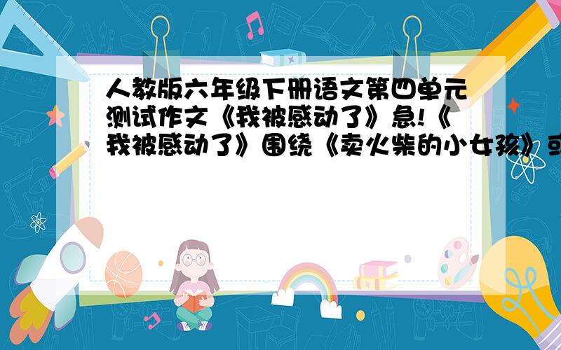 人教版六年级下册语文第四单元测试作文《我被感动了》急!《我被感动了》围绕《卖火柴的小女孩》或《凡卡》展开,挑选一片课文写出你感动的理由.现成的也可以但是更希望有高手来指导>