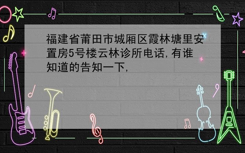 福建省莆田市城厢区霞林塘里安置房5号楼云林诊所电话,有谁知道的告知一下,