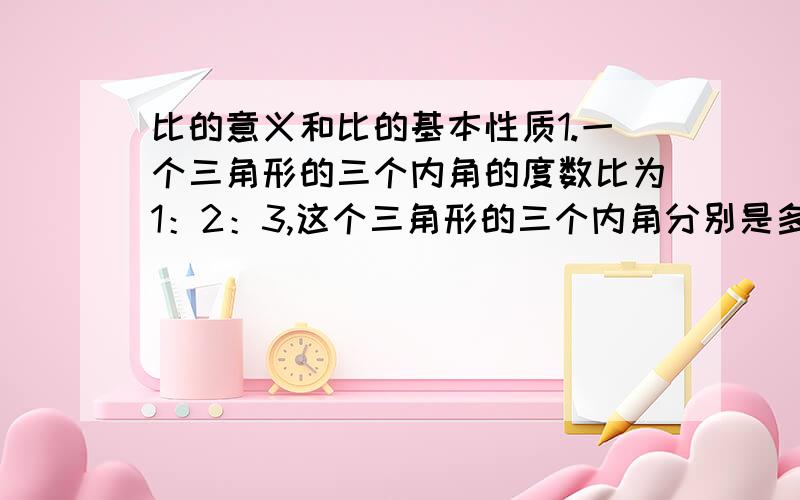 比的意义和比的基本性质1.一个三角形的三个内角的度数比为1：2：3,这个三角形的三个内角分别是多少?2.某球队在2007年进行的48场比赛中,赢、平、输的场数比是5：2：1.这支球队在2007年共赢