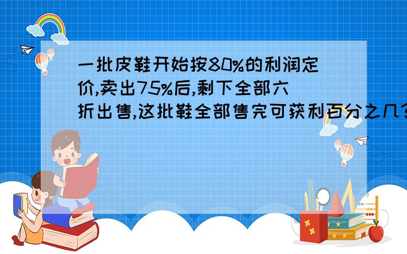 一批皮鞋开始按80%的利润定价,卖出75%后,剩下全部六折出售,这批鞋全部售完可获利百分之几?