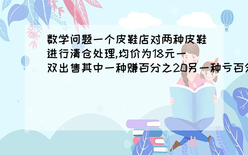 数学问题一个皮鞋店对两种皮鞋进行清仓处理,均价为18元一双出售其中一种赚百分之20另一种亏百分之20,如一个皮鞋店对两种皮鞋进行清仓处理，均价为18元一双出售其中一种赚百分之20另一