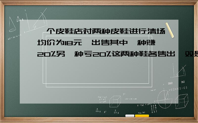 一个皮鞋店对两种皮鞋进行清场均价为18元,出售其中一种赚20%另一种亏20%这两种鞋各售出一双是盈还是亏?请写出每一步具体算的什么?